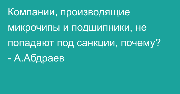 Компании, производящие микрочипы и подшипники, не попадают под санкции, почему? - А.Абдраев