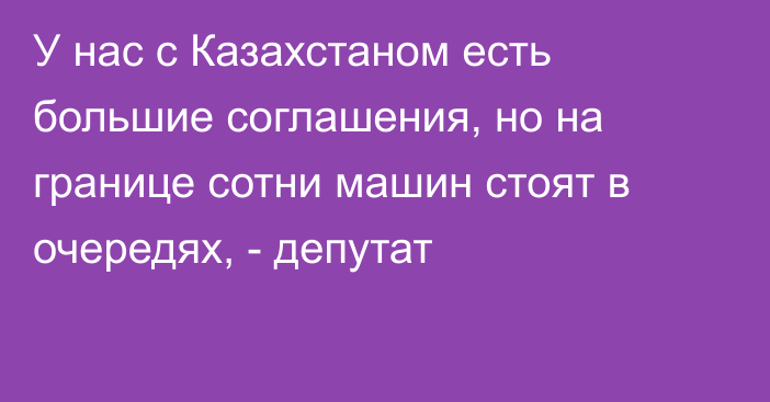 У нас с Казахстаном есть большие соглашения, но на границе сотни машин стоят в очередях, - депутат