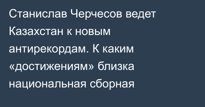 Станислав Черчесов ведет Казахстан к новым антирекордам. К каким «достижениям» близка национальная сборная