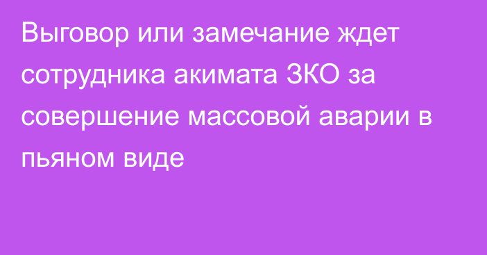 Выговор или замечание ждет сотрудника акимата ЗКО за совершение массовой аварии в пьяном виде