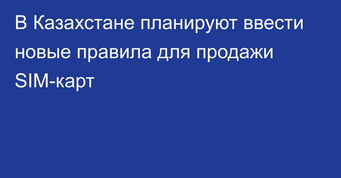 В Казахстане планируют ввести новые правила для продажи SIM-карт