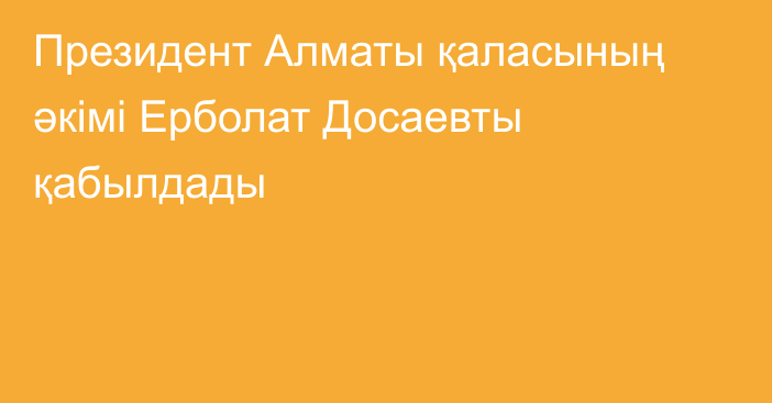 Президент Алматы қаласының әкімі Ерболат Досаевты қабылдады