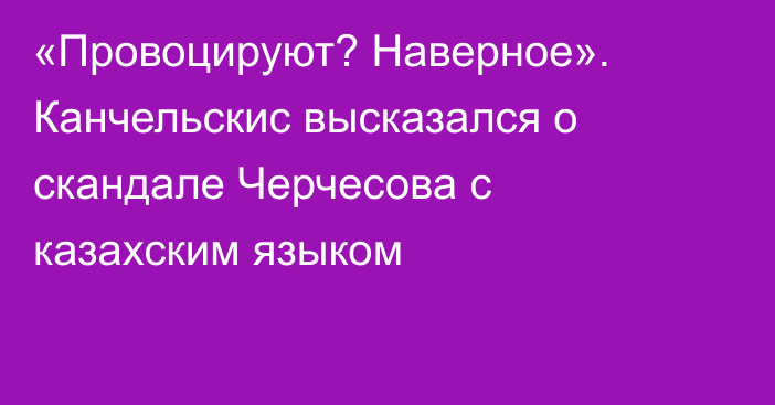 «Провоцируют? Наверное». Канчельскис высказался о скандале Черчесова с казахским языком