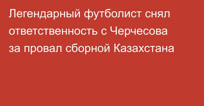 Легендарный футболист снял ответственность с Черчесова за провал сборной Казахстана