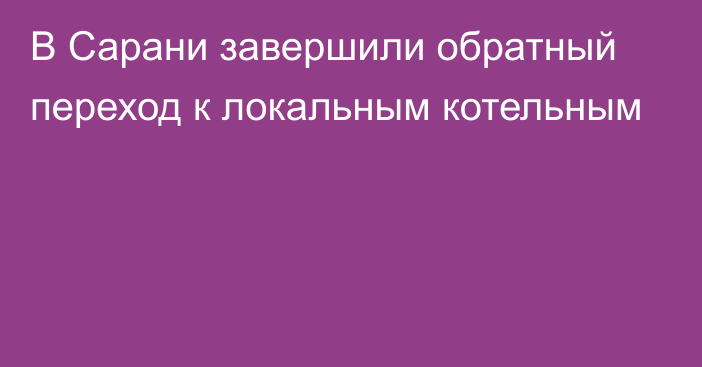 В Сарани завершили обратный переход к локальным котельным