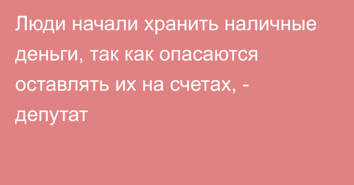 Люди начали хранить наличные деньги, так как опасаются оставлять их на счетах, - депутат