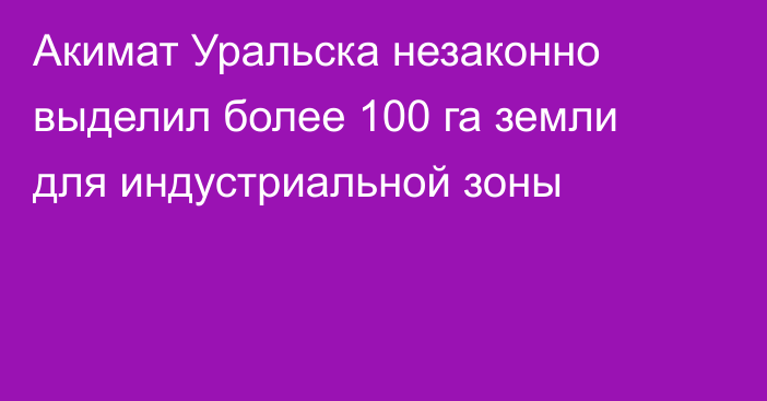 Акимат Уральска незаконно выделил более 100 га земли для индустриальной зоны