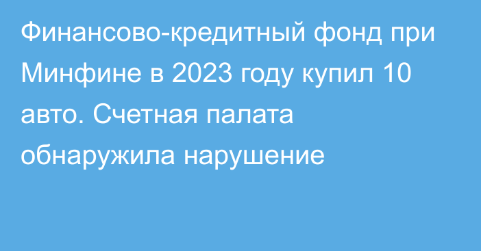 Финансово-кредитный фонд при Минфине в 2023 году купил 10 авто. Счетная палата обнаружила нарушение