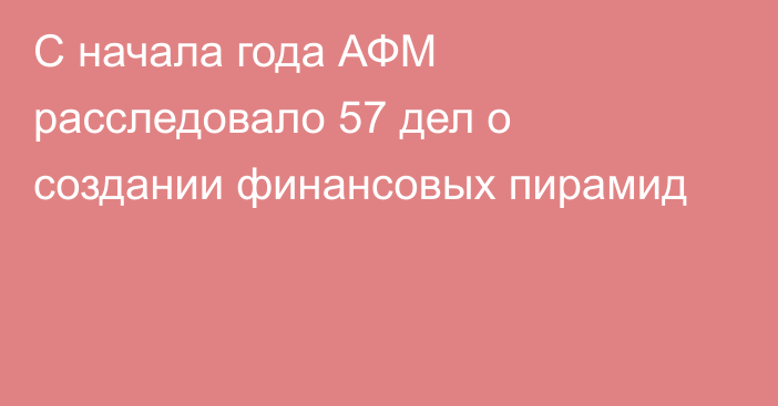 С начала года АФМ расследовало 57 дел о создании финансовых пирамид