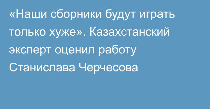 «Наши сборники будут играть только хуже». Казахстанский эксперт оценил работу Станислава Черчесова