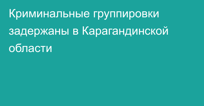 Криминальные группировки задержаны в Карагандинской области