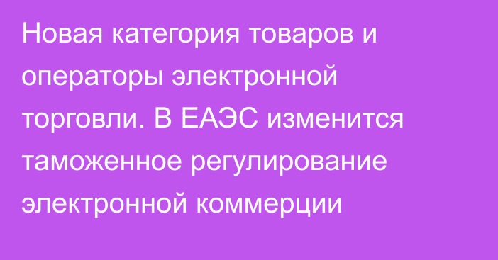 Новая категория товаров и операторы электронной торговли. В ЕАЭС изменится таможенное регулирование электронной коммерции