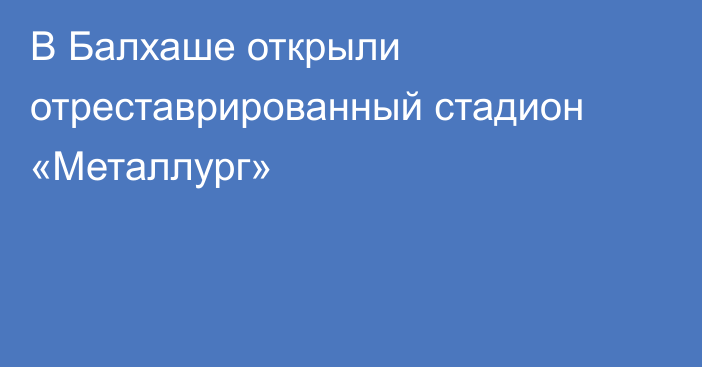 В Балхаше открыли отреставрированный стадион «Металлург»