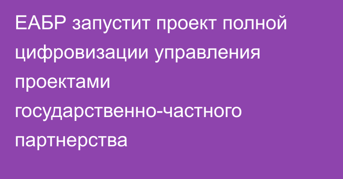 ЕАБР запустит проект полной цифровизации управления проектами государственно-частного партнерства