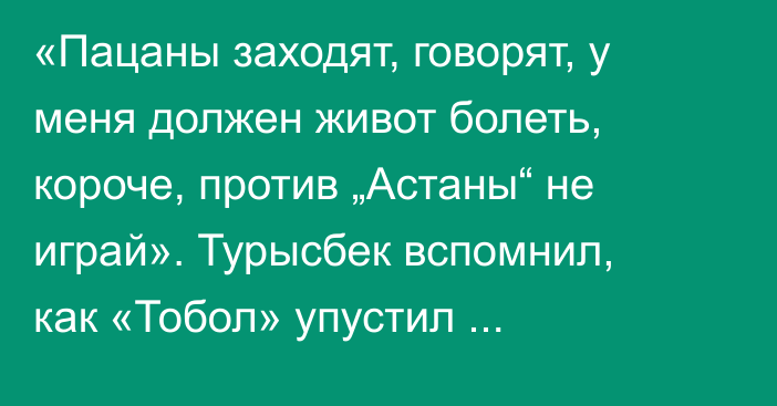 «Пацаны заходят, говорят, у меня должен живот болеть, короче, против „Астаны“ не играй». Турысбек вспомнил, как «Тобол» упустил чемпионство