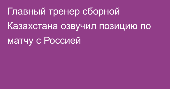 Главный тренер сборной Казахстана озвучил позицию по матчу с Россией