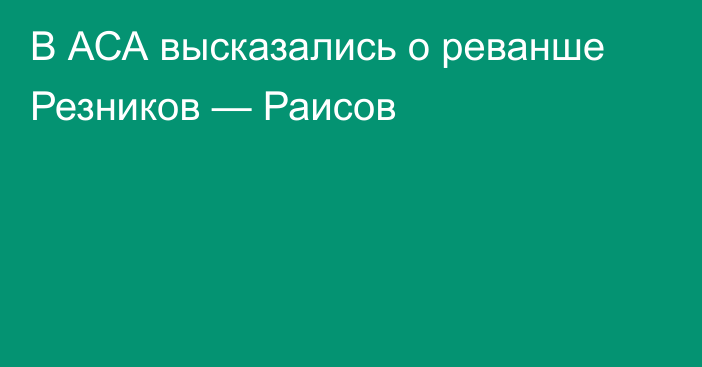 В АСА высказались о реванше Резников — Раисов