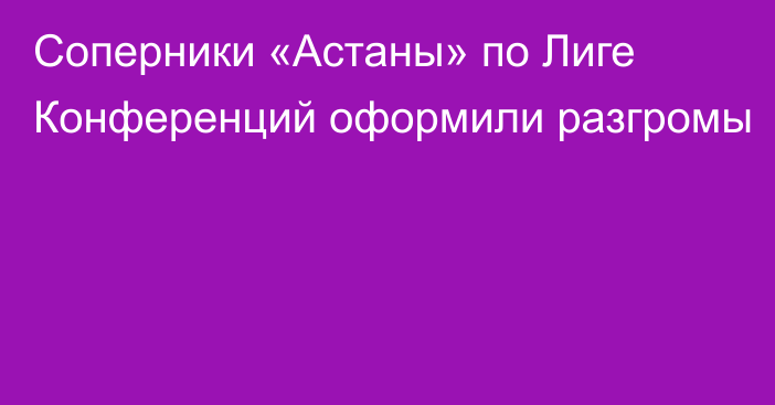 Соперники «Астаны» по Лиге Конференций оформили разгромы