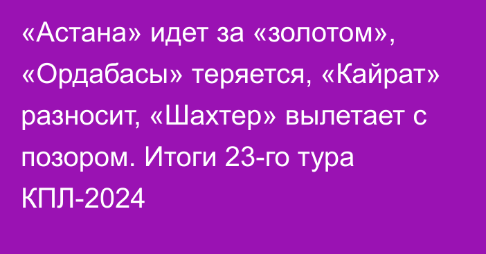 «Астана» идет за «золотом», «Ордабасы» теряется, «Кайрат» разносит, «Шахтер» вылетает с позором. Итоги 23-го тура КПЛ-2024