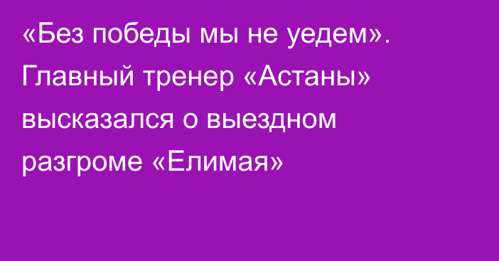 «Без победы мы не уедем». Главный тренер «Астаны» высказался о выездном разгроме «Елимая»