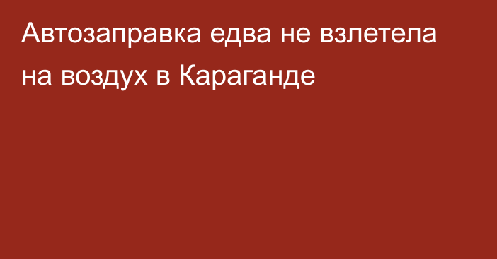 Автозаправка едва не взлетела на воздух в Караганде