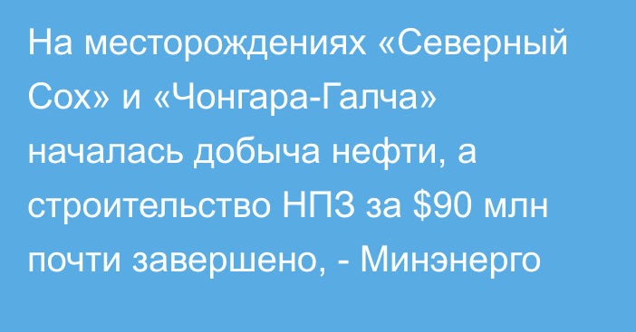 На месторождениях «Северный Сох» и «Чонгара-Галча» началась добыча нефти, а строительство НПЗ за $90 млн почти завершено, - Минэнерго