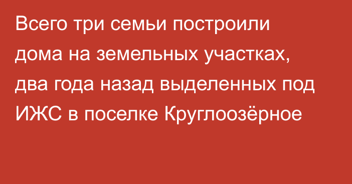 Всего три семьи построили дома на земельных участках, два года назад выделенных под ИЖС в поселке Круглоозёрное