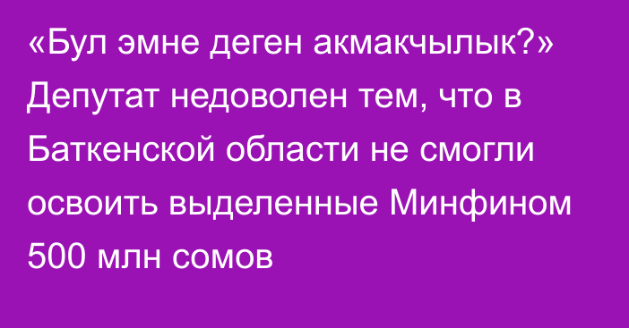 «Бул эмне деген акмакчылык?» Депутат недоволен тем, что в Баткенской области не смогли освоить выделенные Минфином 500 млн сомов