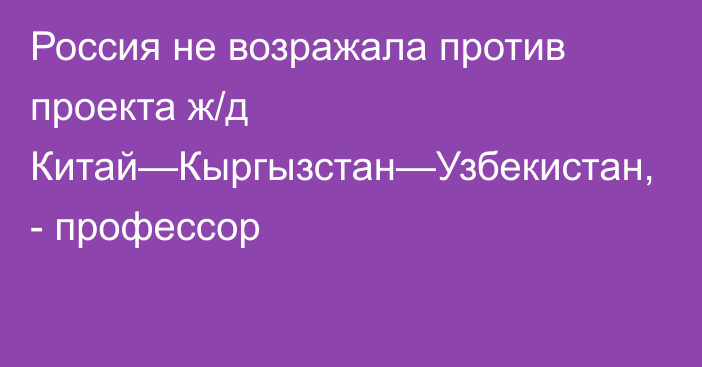 Россия не возражала против проекта ж/д Китай—Кыргызстан—Узбекистан, - профессор