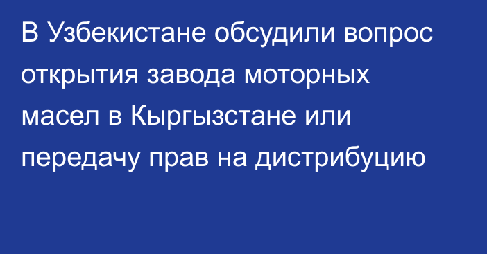 В Узбекистане обсудили вопрос открытия завода моторных масел в Кыргызстане или передачу прав на дистрибуцию