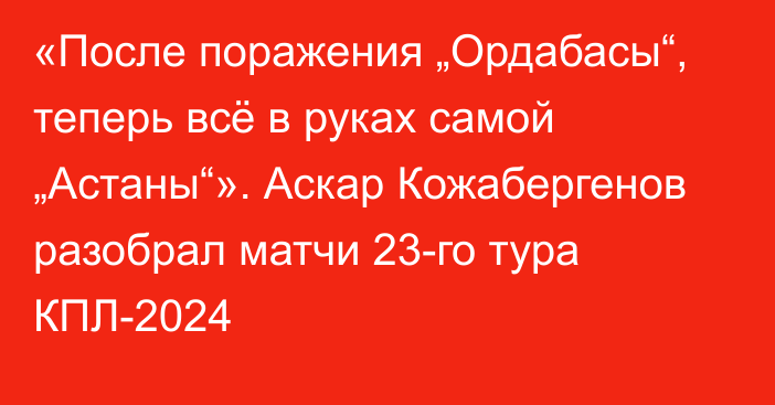 «После поражения „Ордабасы“, теперь всё в руках самой „Астаны“». Аскар Кожабергенов разобрал матчи 23-го тура КПЛ-2024