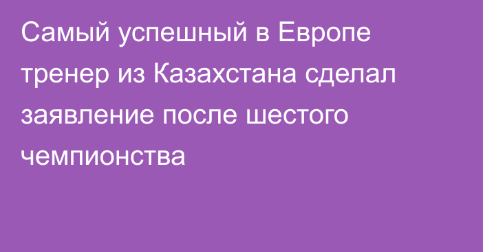 Самый успешный в Европе тренер из Казахстана сделал заявление после шестого чемпионства