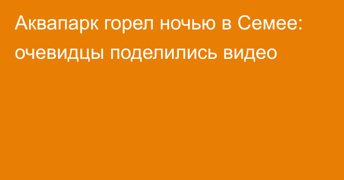 Аквапарк горел ночью в Семее: очевидцы поделились видео