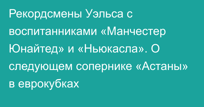 Рекордсмены Уэльса с воспитанниками «Манчестер Юнайтед» и «Ньюкасла». О следующем сопернике «Астаны» в еврокубках