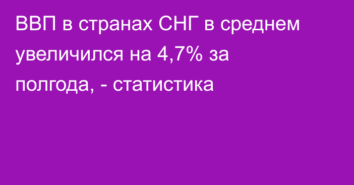 ВВП в странах СНГ в среднем увеличился на 4,7% за полгода, - статистика