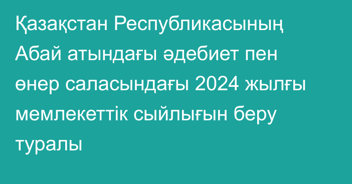 Қазақстан Республикасының Абай атындағы әдебиет пен өнер саласындағы 2024 жылғы мемлекеттік сыйлығын беру туралы