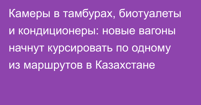 Камеры в тамбурах, биотуалеты и кондиционеры: новые вагоны начнут курсировать по одному из маршрутов в Казахстане