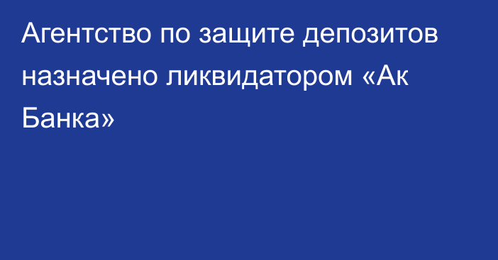 Агентство по защите депозитов  назначено ликвидатором  «Ак Банка»