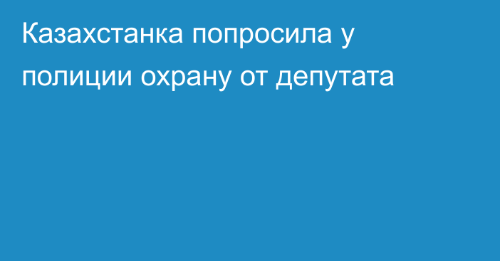 Казахстанка попросила у полиции охрану от депутата