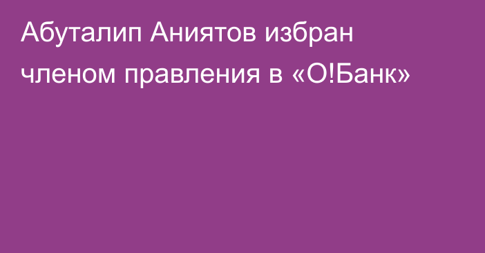 Абуталип Аниятов избран членом правления в «О!Банк»