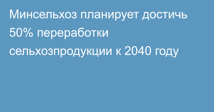 Минсельхоз планирует достичь 50% переработки сельхозпродукции к 2040 году