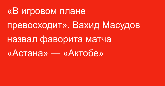 «В игровом плане превосходит». Вахид Масудов назвал фаворита матча «Астана» — «Актобе»