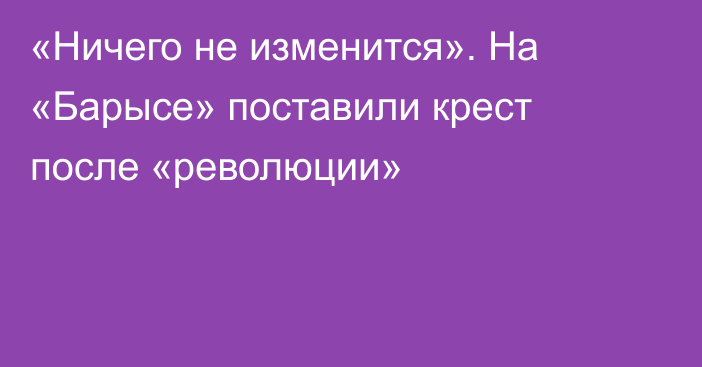 «Ничего не изменится». На «Барысе» поставили крест после «революции»