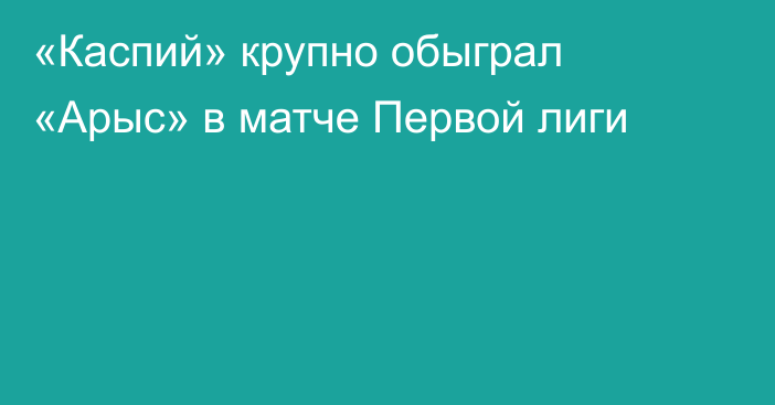 «Каспий» крупно обыграл «Арыс» в матче Первой лиги