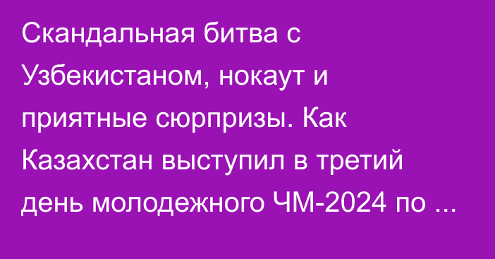 Скандальная битва с Узбекистаном, нокаут и приятные сюрпризы. Как Казахстан выступил в третий день молодежного ЧМ-2024 по боксу