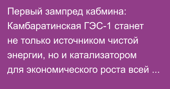 Первый зампред кабмина: Камбаратинская ГЭС-1 станет не только источником чистой энергии, но и катализатором для экономического роста всей Центральной Азии