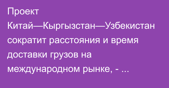 Проект Китай—Кыргызстан—Узбекистан сократит расстояния и время доставки грузов на международном рынке, - Минтранс 