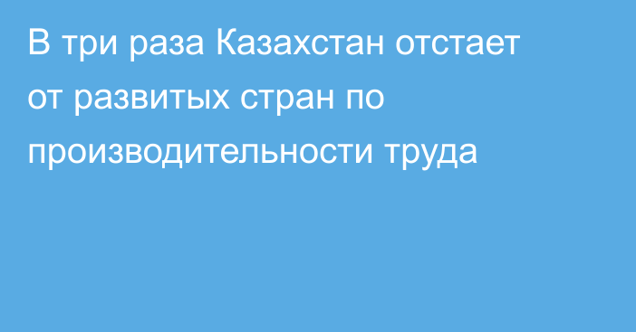 В три раза Казахстан отстает от развитых стран по производительности труда