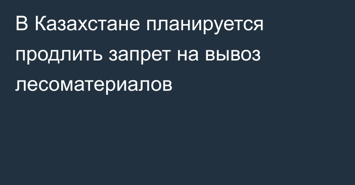 В Казахстане планируется продлить запрет на вывоз лесоматериалов