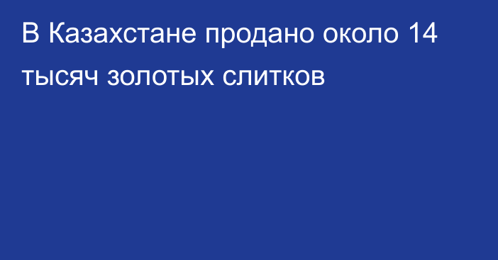 В Казахстане продано около 14 тысяч золотых слитков